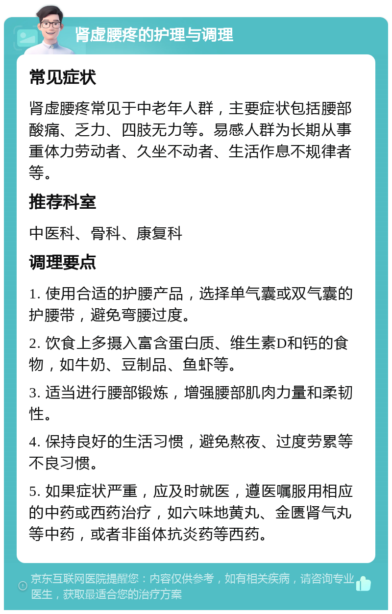 肾虚腰疼的护理与调理 常见症状 肾虚腰疼常见于中老年人群，主要症状包括腰部酸痛、乏力、四肢无力等。易感人群为长期从事重体力劳动者、久坐不动者、生活作息不规律者等。 推荐科室 中医科、骨科、康复科 调理要点 1. 使用合适的护腰产品，选择单气囊或双气囊的护腰带，避免弯腰过度。 2. 饮食上多摄入富含蛋白质、维生素D和钙的食物，如牛奶、豆制品、鱼虾等。 3. 适当进行腰部锻炼，增强腰部肌肉力量和柔韧性。 4. 保持良好的生活习惯，避免熬夜、过度劳累等不良习惯。 5. 如果症状严重，应及时就医，遵医嘱服用相应的中药或西药治疗，如六味地黄丸、金匮肾气丸等中药，或者非甾体抗炎药等西药。