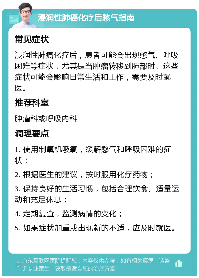 浸润性肺癌化疗后憋气指南 常见症状 浸润性肺癌化疗后，患者可能会出现憋气、呼吸困难等症状，尤其是当肿瘤转移到肺部时。这些症状可能会影响日常生活和工作，需要及时就医。 推荐科室 肿瘤科或呼吸内科 调理要点 1. 使用制氧机吸氧，缓解憋气和呼吸困难的症状； 2. 根据医生的建议，按时服用化疗药物； 3. 保持良好的生活习惯，包括合理饮食、适量运动和充足休息； 4. 定期复查，监测病情的变化； 5. 如果症状加重或出现新的不适，应及时就医。