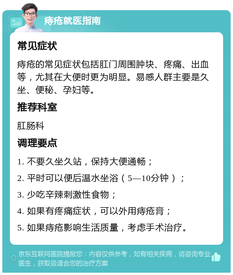 痔疮就医指南 常见症状 痔疮的常见症状包括肛门周围肿块、疼痛、出血等，尤其在大便时更为明显。易感人群主要是久坐、便秘、孕妇等。 推荐科室 肛肠科 调理要点 1. 不要久坐久站，保持大便通畅； 2. 平时可以便后温水坐浴（5—10分钟）； 3. 少吃辛辣刺激性食物； 4. 如果有疼痛症状，可以外用痔疮膏； 5. 如果痔疮影响生活质量，考虑手术治疗。