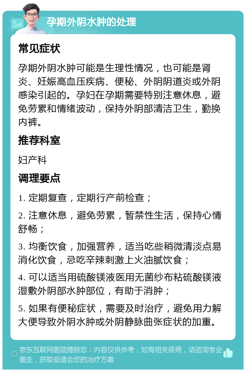 孕期外阴水肿的处理 常见症状 孕期外阴水肿可能是生理性情况，也可能是肾炎、妊娠高血压疾病、便秘、外阴阴道炎或外阴感染引起的。孕妇在孕期需要特别注意休息，避免劳累和情绪波动，保持外阴部清洁卫生，勤换内裤。 推荐科室 妇产科 调理要点 1. 定期复查，定期行产前检查； 2. 注意休息，避免劳累，暂禁性生活，保持心情舒畅； 3. 均衡饮食，加强营养，适当吃些稍微清淡点易消化饮食，忌吃辛辣刺激上火油腻饮食； 4. 可以适当用硫酸镁液医用无菌纱布粘硫酸镁液湿敷外阴部水肿部位，有助于消肿； 5. 如果有便秘症状，需要及时治疗，避免用力解大便导致外阴水肿或外阴静脉曲张症状的加重。