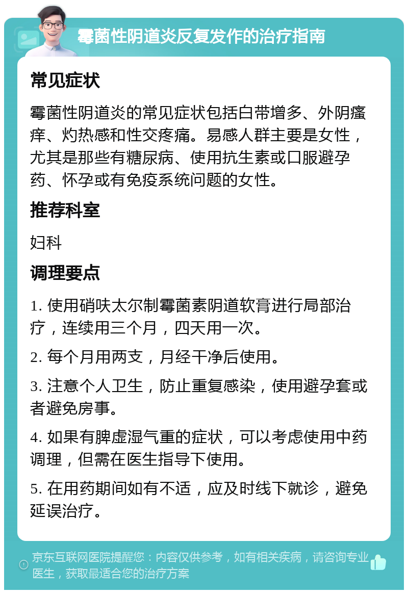 霉菌性阴道炎反复发作的治疗指南 常见症状 霉菌性阴道炎的常见症状包括白带增多、外阴瘙痒、灼热感和性交疼痛。易感人群主要是女性，尤其是那些有糖尿病、使用抗生素或口服避孕药、怀孕或有免疫系统问题的女性。 推荐科室 妇科 调理要点 1. 使用硝呋太尔制霉菌素阴道软膏进行局部治疗，连续用三个月，四天用一次。 2. 每个月用两支，月经干净后使用。 3. 注意个人卫生，防止重复感染，使用避孕套或者避免房事。 4. 如果有脾虚湿气重的症状，可以考虑使用中药调理，但需在医生指导下使用。 5. 在用药期间如有不适，应及时线下就诊，避免延误治疗。