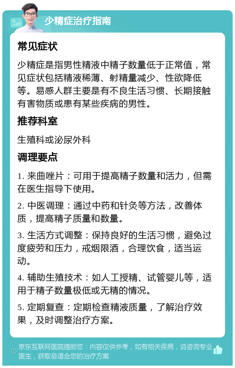 少精症治疗指南 常见症状 少精症是指男性精液中精子数量低于正常值，常见症状包括精液稀薄、射精量减少、性欲降低等。易感人群主要是有不良生活习惯、长期接触有害物质或患有某些疾病的男性。 推荐科室 生殖科或泌尿外科 调理要点 1. 来曲唑片：可用于提高精子数量和活力，但需在医生指导下使用。 2. 中医调理：通过中药和针灸等方法，改善体质，提高精子质量和数量。 3. 生活方式调整：保持良好的生活习惯，避免过度疲劳和压力，戒烟限酒，合理饮食，适当运动。 4. 辅助生殖技术：如人工授精、试管婴儿等，适用于精子数量极低或无精的情况。 5. 定期复查：定期检查精液质量，了解治疗效果，及时调整治疗方案。