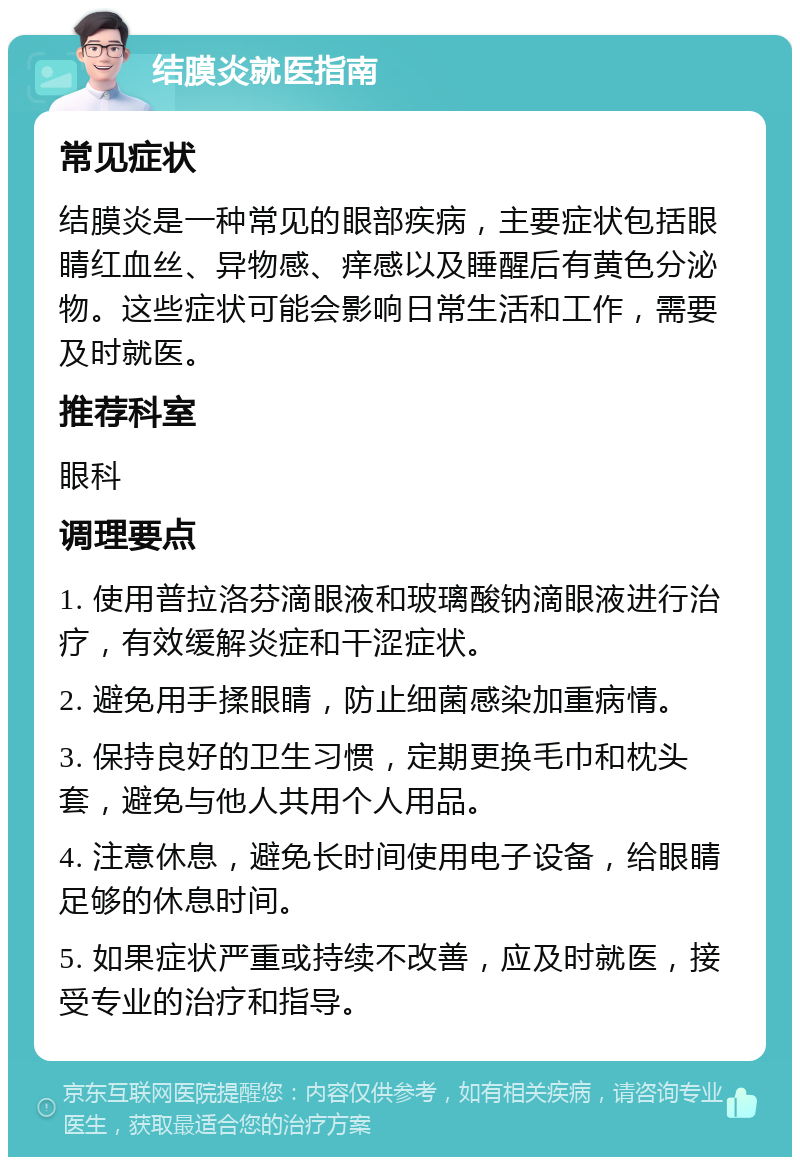 结膜炎就医指南 常见症状 结膜炎是一种常见的眼部疾病，主要症状包括眼睛红血丝、异物感、痒感以及睡醒后有黄色分泌物。这些症状可能会影响日常生活和工作，需要及时就医。 推荐科室 眼科 调理要点 1. 使用普拉洛芬滴眼液和玻璃酸钠滴眼液进行治疗，有效缓解炎症和干涩症状。 2. 避免用手揉眼睛，防止细菌感染加重病情。 3. 保持良好的卫生习惯，定期更换毛巾和枕头套，避免与他人共用个人用品。 4. 注意休息，避免长时间使用电子设备，给眼睛足够的休息时间。 5. 如果症状严重或持续不改善，应及时就医，接受专业的治疗和指导。