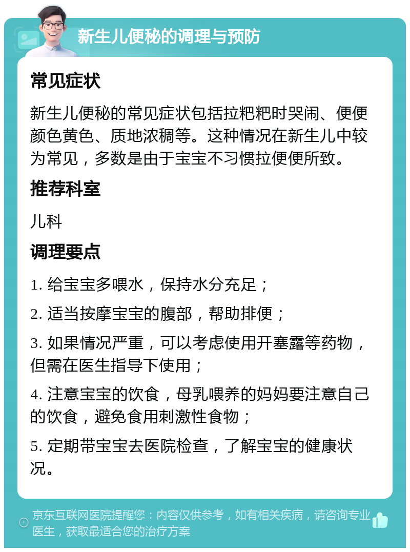 新生儿便秘的调理与预防 常见症状 新生儿便秘的常见症状包括拉粑粑时哭闹、便便颜色黄色、质地浓稠等。这种情况在新生儿中较为常见，多数是由于宝宝不习惯拉便便所致。 推荐科室 儿科 调理要点 1. 给宝宝多喂水，保持水分充足； 2. 适当按摩宝宝的腹部，帮助排便； 3. 如果情况严重，可以考虑使用开塞露等药物，但需在医生指导下使用； 4. 注意宝宝的饮食，母乳喂养的妈妈要注意自己的饮食，避免食用刺激性食物； 5. 定期带宝宝去医院检查，了解宝宝的健康状况。