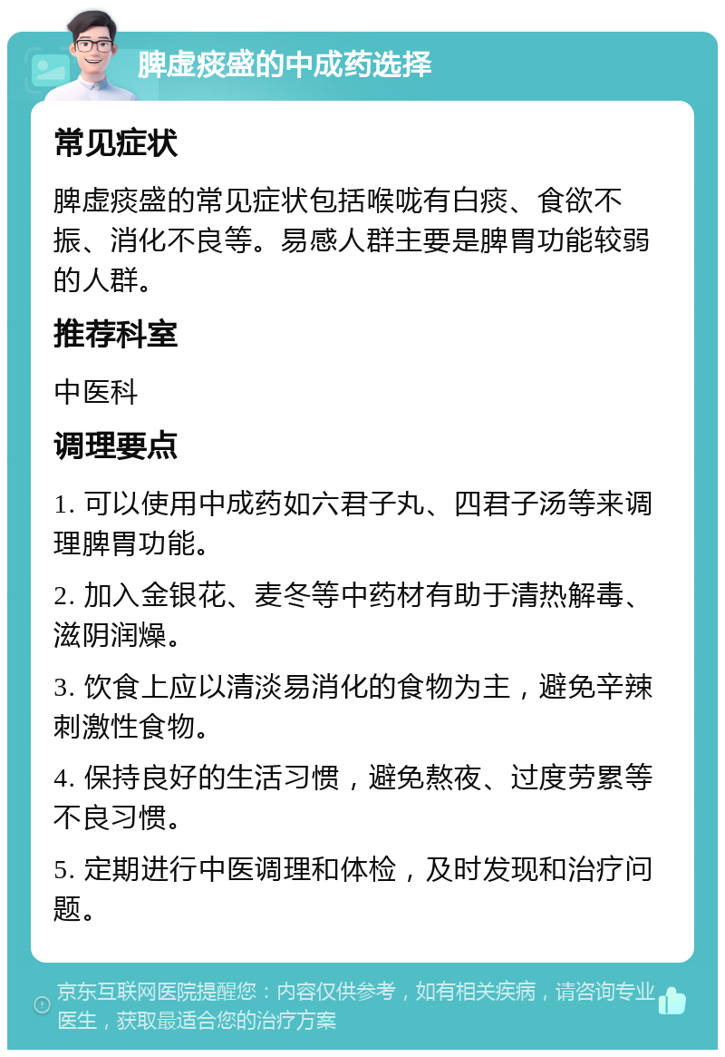 脾虚痰盛的中成药选择 常见症状 脾虚痰盛的常见症状包括喉咙有白痰、食欲不振、消化不良等。易感人群主要是脾胃功能较弱的人群。 推荐科室 中医科 调理要点 1. 可以使用中成药如六君子丸、四君子汤等来调理脾胃功能。 2. 加入金银花、麦冬等中药材有助于清热解毒、滋阴润燥。 3. 饮食上应以清淡易消化的食物为主，避免辛辣刺激性食物。 4. 保持良好的生活习惯，避免熬夜、过度劳累等不良习惯。 5. 定期进行中医调理和体检，及时发现和治疗问题。