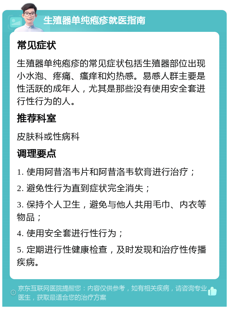 生殖器单纯疱疹就医指南 常见症状 生殖器单纯疱疹的常见症状包括生殖器部位出现小水泡、疼痛、瘙痒和灼热感。易感人群主要是性活跃的成年人，尤其是那些没有使用安全套进行性行为的人。 推荐科室 皮肤科或性病科 调理要点 1. 使用阿昔洛韦片和阿昔洛韦软膏进行治疗； 2. 避免性行为直到症状完全消失； 3. 保持个人卫生，避免与他人共用毛巾、内衣等物品； 4. 使用安全套进行性行为； 5. 定期进行性健康检查，及时发现和治疗性传播疾病。