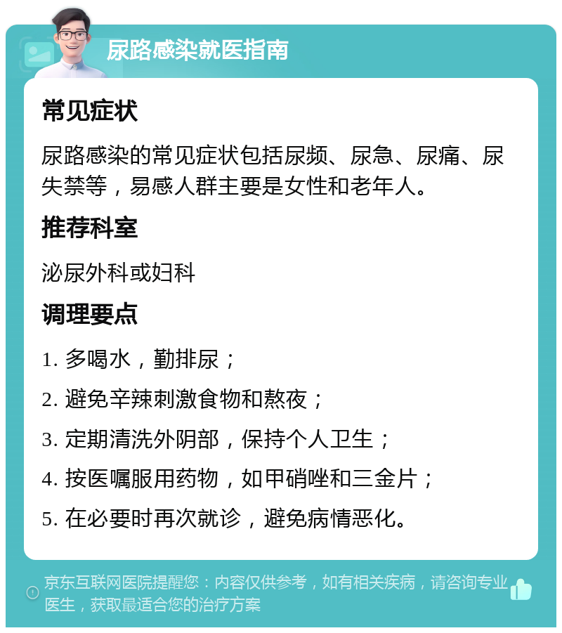 尿路感染就医指南 常见症状 尿路感染的常见症状包括尿频、尿急、尿痛、尿失禁等，易感人群主要是女性和老年人。 推荐科室 泌尿外科或妇科 调理要点 1. 多喝水，勤排尿； 2. 避免辛辣刺激食物和熬夜； 3. 定期清洗外阴部，保持个人卫生； 4. 按医嘱服用药物，如甲硝唑和三金片； 5. 在必要时再次就诊，避免病情恶化。