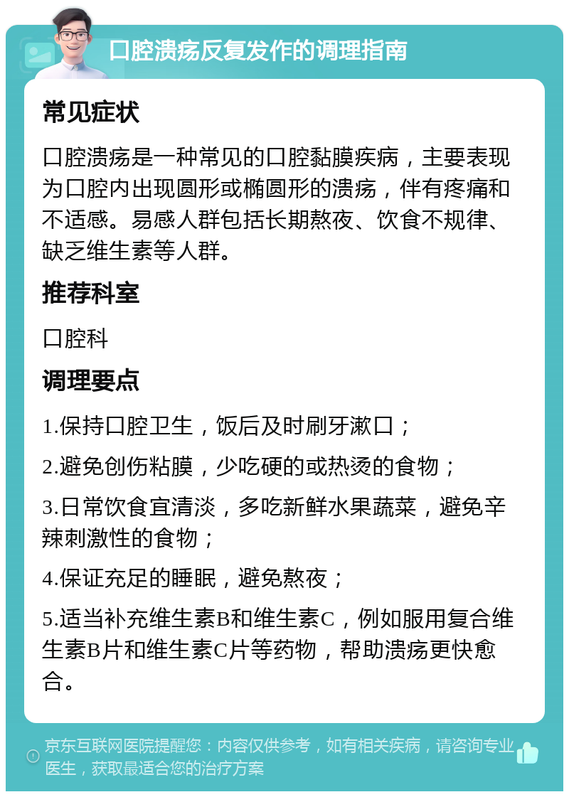 口腔溃疡反复发作的调理指南 常见症状 口腔溃疡是一种常见的口腔黏膜疾病，主要表现为口腔内出现圆形或椭圆形的溃疡，伴有疼痛和不适感。易感人群包括长期熬夜、饮食不规律、缺乏维生素等人群。 推荐科室 口腔科 调理要点 1.保持口腔卫生，饭后及时刷牙漱口； 2.避免创伤粘膜，少吃硬的或热烫的食物； 3.日常饮食宜清淡，多吃新鲜水果蔬菜，避免辛辣刺激性的食物； 4.保证充足的睡眠，避免熬夜； 5.适当补充维生素B和维生素C，例如服用复合维生素B片和维生素C片等药物，帮助溃疡更快愈合。