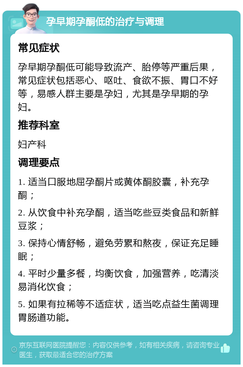 孕早期孕酮低的治疗与调理 常见症状 孕早期孕酮低可能导致流产、胎停等严重后果，常见症状包括恶心、呕吐、食欲不振、胃口不好等，易感人群主要是孕妇，尤其是孕早期的孕妇。 推荐科室 妇产科 调理要点 1. 适当口服地屈孕酮片或黄体酮胶囊，补充孕酮； 2. 从饮食中补充孕酮，适当吃些豆类食品和新鲜豆浆； 3. 保持心情舒畅，避免劳累和熬夜，保证充足睡眠； 4. 平时少量多餐，均衡饮食，加强营养，吃清淡易消化饮食； 5. 如果有拉稀等不适症状，适当吃点益生菌调理胃肠道功能。