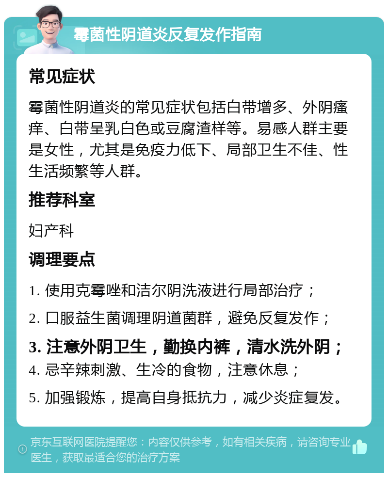 霉菌性阴道炎反复发作指南 常见症状 霉菌性阴道炎的常见症状包括白带增多、外阴瘙痒、白带呈乳白色或豆腐渣样等。易感人群主要是女性，尤其是免疫力低下、局部卫生不佳、性生活频繁等人群。 推荐科室 妇产科 调理要点 1. 使用克霉唑和洁尔阴洗液进行局部治疗； 2. 口服益生菌调理阴道菌群，避免反复发作； 3. 注意外阴卫生，勤换内裤，清水洗外阴； 4. 忌辛辣刺激、生冷的食物，注意休息； 5. 加强锻炼，提高自身抵抗力，减少炎症复发。