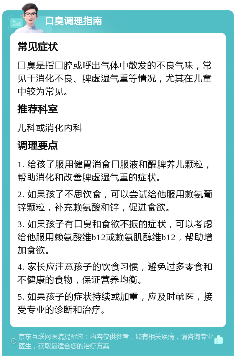 口臭调理指南 常见症状 口臭是指口腔或呼出气体中散发的不良气味，常见于消化不良、脾虚湿气重等情况，尤其在儿童中较为常见。 推荐科室 儿科或消化内科 调理要点 1. 给孩子服用健胃消食口服液和醒脾养儿颗粒，帮助消化和改善脾虚湿气重的症状。 2. 如果孩子不思饮食，可以尝试给他服用赖氨葡锌颗粒，补充赖氨酸和锌，促进食欲。 3. 如果孩子有口臭和食欲不振的症状，可以考虑给他服用赖氨酸维b12或赖氨肌醇维b12，帮助增加食欲。 4. 家长应注意孩子的饮食习惯，避免过多零食和不健康的食物，保证营养均衡。 5. 如果孩子的症状持续或加重，应及时就医，接受专业的诊断和治疗。