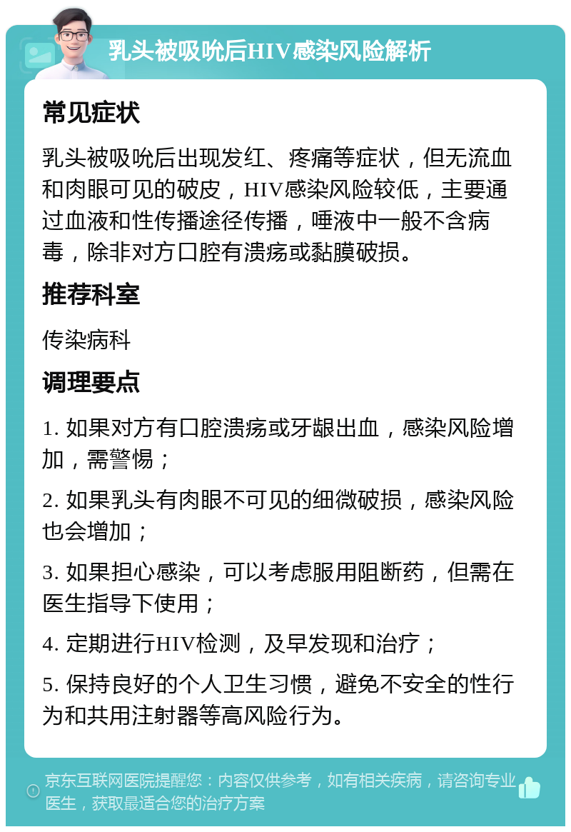 乳头被吸吮后HIV感染风险解析 常见症状 乳头被吸吮后出现发红、疼痛等症状，但无流血和肉眼可见的破皮，HIV感染风险较低，主要通过血液和性传播途径传播，唾液中一般不含病毒，除非对方口腔有溃疡或黏膜破损。 推荐科室 传染病科 调理要点 1. 如果对方有口腔溃疡或牙龈出血，感染风险增加，需警惕； 2. 如果乳头有肉眼不可见的细微破损，感染风险也会增加； 3. 如果担心感染，可以考虑服用阻断药，但需在医生指导下使用； 4. 定期进行HIV检测，及早发现和治疗； 5. 保持良好的个人卫生习惯，避免不安全的性行为和共用注射器等高风险行为。