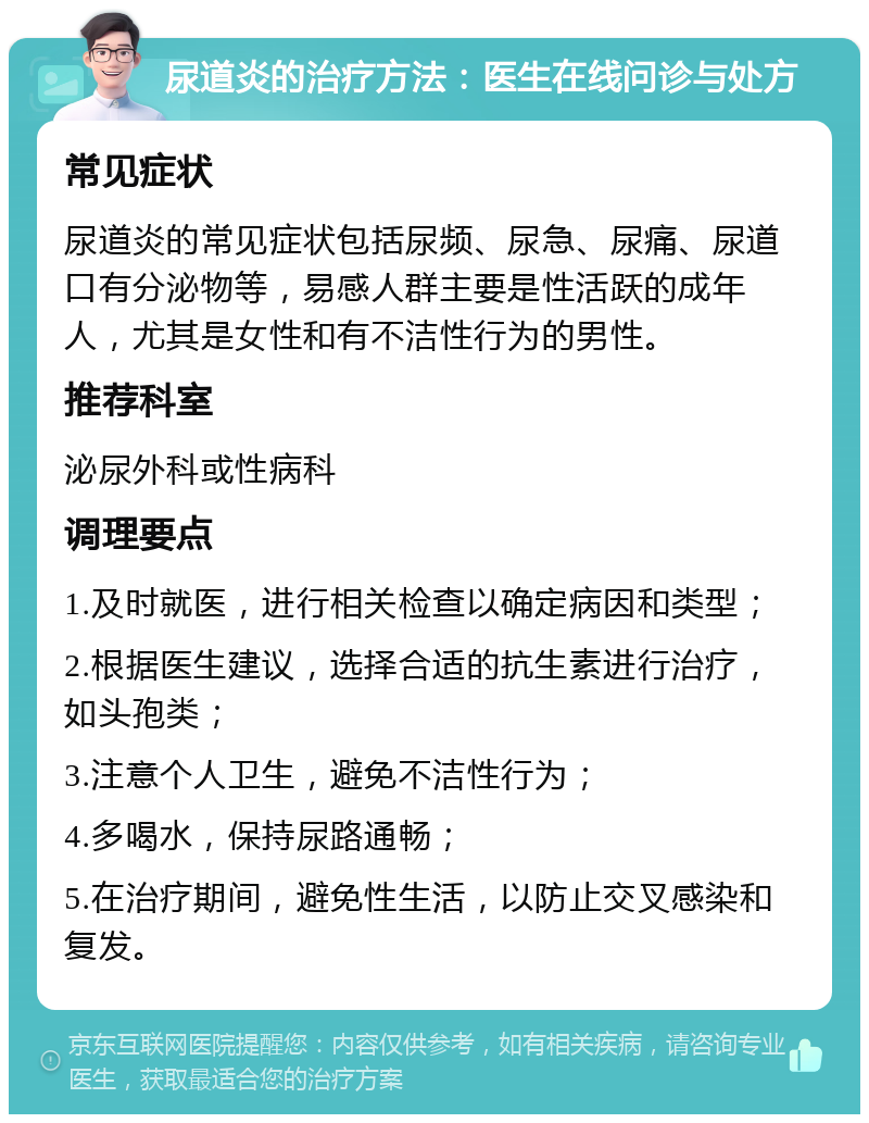 尿道炎的治疗方法：医生在线问诊与处方 常见症状 尿道炎的常见症状包括尿频、尿急、尿痛、尿道口有分泌物等，易感人群主要是性活跃的成年人，尤其是女性和有不洁性行为的男性。 推荐科室 泌尿外科或性病科 调理要点 1.及时就医，进行相关检查以确定病因和类型； 2.根据医生建议，选择合适的抗生素进行治疗，如头孢类； 3.注意个人卫生，避免不洁性行为； 4.多喝水，保持尿路通畅； 5.在治疗期间，避免性生活，以防止交叉感染和复发。