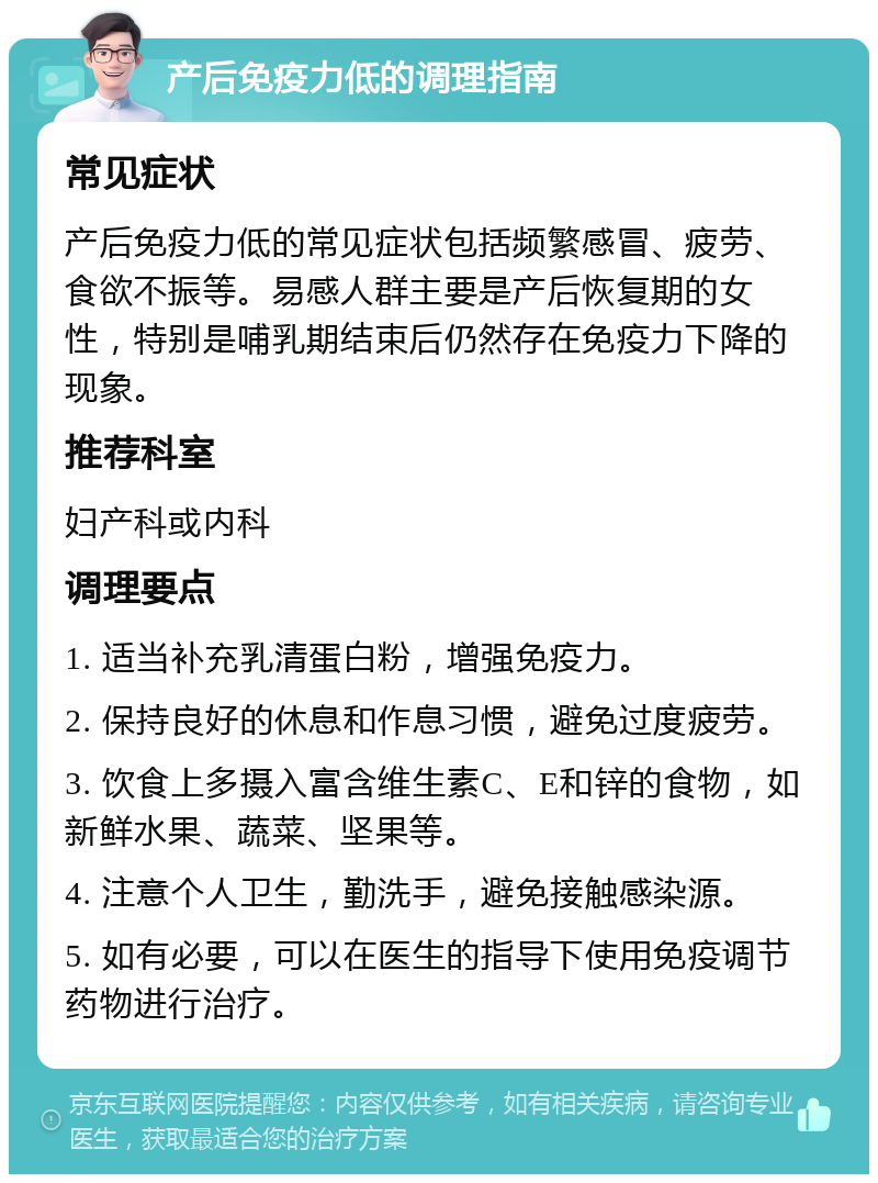 产后免疫力低的调理指南 常见症状 产后免疫力低的常见症状包括频繁感冒、疲劳、食欲不振等。易感人群主要是产后恢复期的女性，特别是哺乳期结束后仍然存在免疫力下降的现象。 推荐科室 妇产科或内科 调理要点 1. 适当补充乳清蛋白粉，增强免疫力。 2. 保持良好的休息和作息习惯，避免过度疲劳。 3. 饮食上多摄入富含维生素C、E和锌的食物，如新鲜水果、蔬菜、坚果等。 4. 注意个人卫生，勤洗手，避免接触感染源。 5. 如有必要，可以在医生的指导下使用免疫调节药物进行治疗。