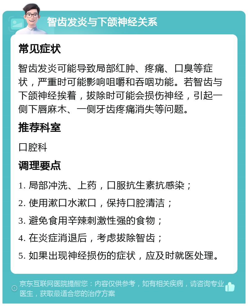 智齿发炎与下颌神经关系 常见症状 智齿发炎可能导致局部红肿、疼痛、口臭等症状，严重时可能影响咀嚼和吞咽功能。若智齿与下颌神经挨着，拔除时可能会损伤神经，引起一侧下唇麻木、一侧牙齿疼痛消失等问题。 推荐科室 口腔科 调理要点 1. 局部冲洗、上药，口服抗生素抗感染； 2. 使用漱口水漱口，保持口腔清洁； 3. 避免食用辛辣刺激性强的食物； 4. 在炎症消退后，考虑拔除智齿； 5. 如果出现神经损伤的症状，应及时就医处理。