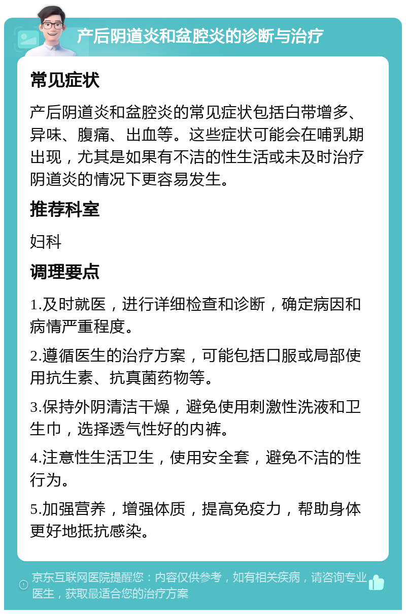 产后阴道炎和盆腔炎的诊断与治疗 常见症状 产后阴道炎和盆腔炎的常见症状包括白带增多、异味、腹痛、出血等。这些症状可能会在哺乳期出现，尤其是如果有不洁的性生活或未及时治疗阴道炎的情况下更容易发生。 推荐科室 妇科 调理要点 1.及时就医，进行详细检查和诊断，确定病因和病情严重程度。 2.遵循医生的治疗方案，可能包括口服或局部使用抗生素、抗真菌药物等。 3.保持外阴清洁干燥，避免使用刺激性洗液和卫生巾，选择透气性好的内裤。 4.注意性生活卫生，使用安全套，避免不洁的性行为。 5.加强营养，增强体质，提高免疫力，帮助身体更好地抵抗感染。