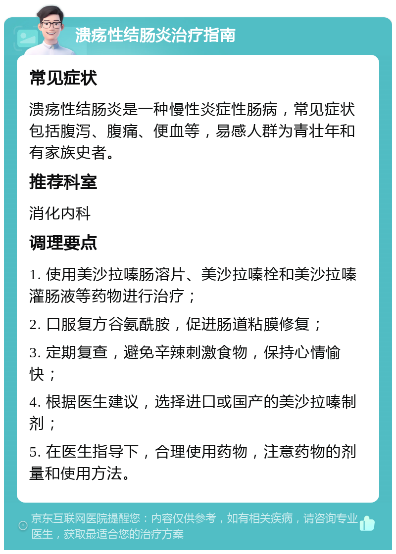 溃疡性结肠炎治疗指南 常见症状 溃疡性结肠炎是一种慢性炎症性肠病，常见症状包括腹泻、腹痛、便血等，易感人群为青壮年和有家族史者。 推荐科室 消化内科 调理要点 1. 使用美沙拉嗪肠溶片、美沙拉嗪栓和美沙拉嗪灌肠液等药物进行治疗； 2. 口服复方谷氨酰胺，促进肠道粘膜修复； 3. 定期复查，避免辛辣刺激食物，保持心情愉快； 4. 根据医生建议，选择进口或国产的美沙拉嗪制剂； 5. 在医生指导下，合理使用药物，注意药物的剂量和使用方法。