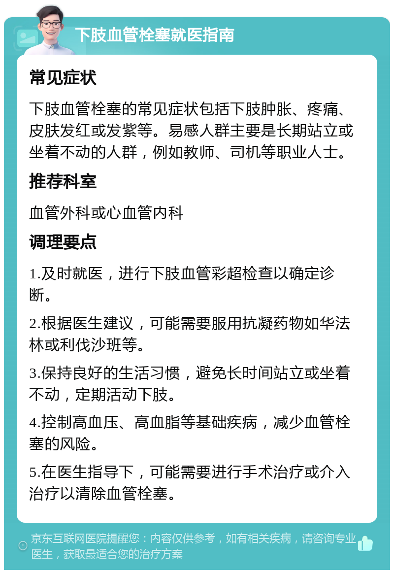 下肢血管栓塞就医指南 常见症状 下肢血管栓塞的常见症状包括下肢肿胀、疼痛、皮肤发红或发紫等。易感人群主要是长期站立或坐着不动的人群，例如教师、司机等职业人士。 推荐科室 血管外科或心血管内科 调理要点 1.及时就医，进行下肢血管彩超检查以确定诊断。 2.根据医生建议，可能需要服用抗凝药物如华法林或利伐沙班等。 3.保持良好的生活习惯，避免长时间站立或坐着不动，定期活动下肢。 4.控制高血压、高血脂等基础疾病，减少血管栓塞的风险。 5.在医生指导下，可能需要进行手术治疗或介入治疗以清除血管栓塞。