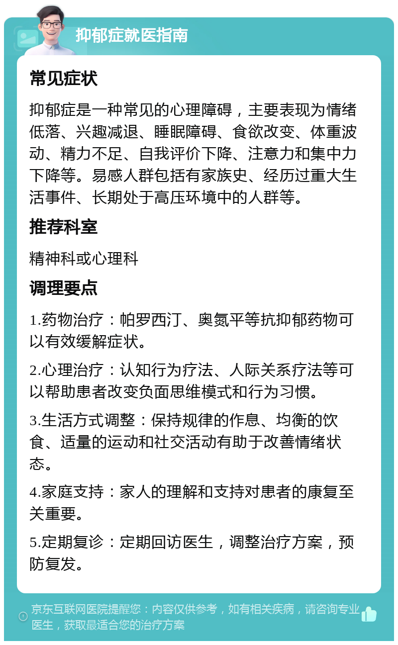 抑郁症就医指南 常见症状 抑郁症是一种常见的心理障碍，主要表现为情绪低落、兴趣减退、睡眠障碍、食欲改变、体重波动、精力不足、自我评价下降、注意力和集中力下降等。易感人群包括有家族史、经历过重大生活事件、长期处于高压环境中的人群等。 推荐科室 精神科或心理科 调理要点 1.药物治疗：帕罗西汀、奥氮平等抗抑郁药物可以有效缓解症状。 2.心理治疗：认知行为疗法、人际关系疗法等可以帮助患者改变负面思维模式和行为习惯。 3.生活方式调整：保持规律的作息、均衡的饮食、适量的运动和社交活动有助于改善情绪状态。 4.家庭支持：家人的理解和支持对患者的康复至关重要。 5.定期复诊：定期回访医生，调整治疗方案，预防复发。