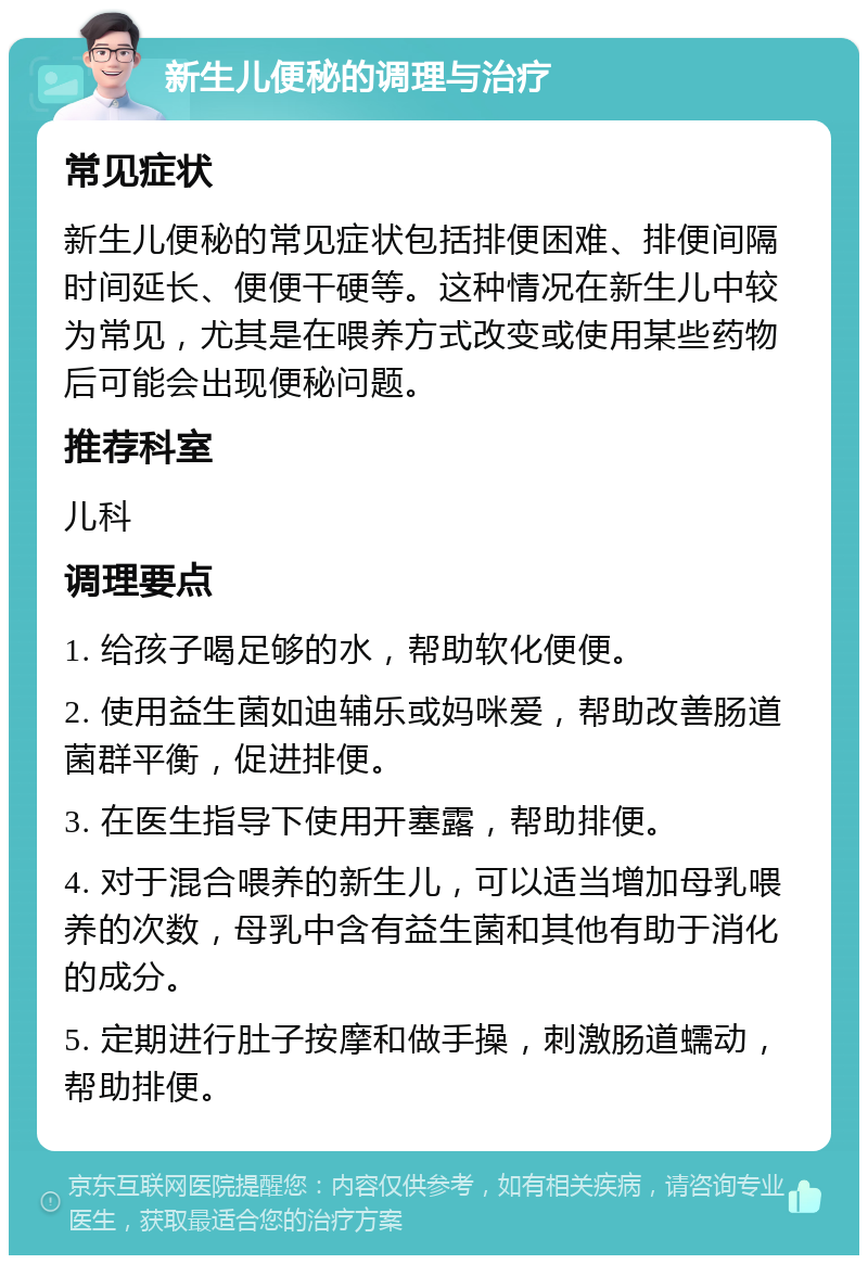 新生儿便秘的调理与治疗 常见症状 新生儿便秘的常见症状包括排便困难、排便间隔时间延长、便便干硬等。这种情况在新生儿中较为常见，尤其是在喂养方式改变或使用某些药物后可能会出现便秘问题。 推荐科室 儿科 调理要点 1. 给孩子喝足够的水，帮助软化便便。 2. 使用益生菌如迪辅乐或妈咪爱，帮助改善肠道菌群平衡，促进排便。 3. 在医生指导下使用开塞露，帮助排便。 4. 对于混合喂养的新生儿，可以适当增加母乳喂养的次数，母乳中含有益生菌和其他有助于消化的成分。 5. 定期进行肚子按摩和做手操，刺激肠道蠕动，帮助排便。