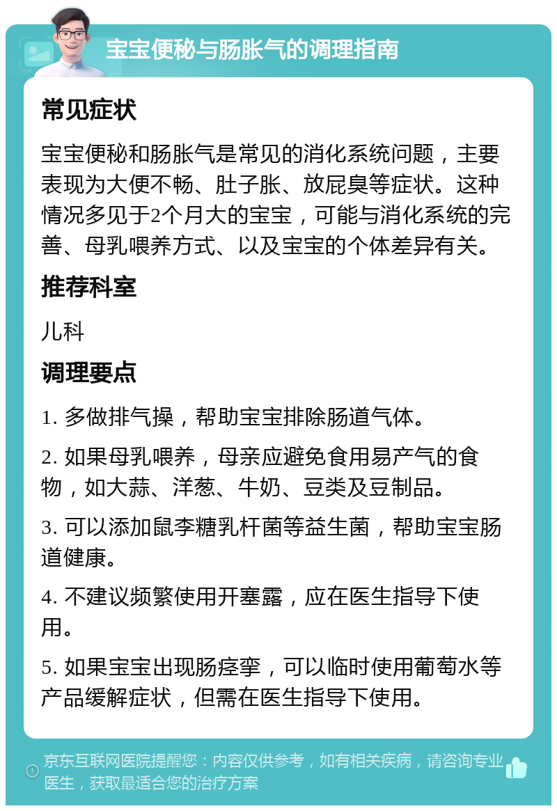 宝宝便秘与肠胀气的调理指南 常见症状 宝宝便秘和肠胀气是常见的消化系统问题，主要表现为大便不畅、肚子胀、放屁臭等症状。这种情况多见于2个月大的宝宝，可能与消化系统的完善、母乳喂养方式、以及宝宝的个体差异有关。 推荐科室 儿科 调理要点 1. 多做排气操，帮助宝宝排除肠道气体。 2. 如果母乳喂养，母亲应避免食用易产气的食物，如大蒜、洋葱、牛奶、豆类及豆制品。 3. 可以添加鼠李糖乳杆菌等益生菌，帮助宝宝肠道健康。 4. 不建议频繁使用开塞露，应在医生指导下使用。 5. 如果宝宝出现肠痉挛，可以临时使用葡萄水等产品缓解症状，但需在医生指导下使用。