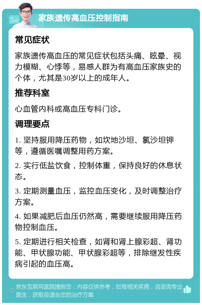 家族遗传高血压控制指南 常见症状 家族遗传高血压的常见症状包括头痛、眩晕、视力模糊、心悸等，易感人群为有高血压家族史的个体，尤其是30岁以上的成年人。 推荐科室 心血管内科或高血压专科门诊。 调理要点 1. 坚持服用降压药物，如坎地沙坦、氯沙坦钾等，遵循医嘱调整用药方案。 2. 实行低盐饮食，控制体重，保持良好的休息状态。 3. 定期测量血压，监控血压变化，及时调整治疗方案。 4. 如果减肥后血压仍然高，需要继续服用降压药物控制血压。 5. 定期进行相关检查，如肾和肾上腺彩超、肾功能、甲状腺功能、甲状腺彩超等，排除继发性疾病引起的血压高。