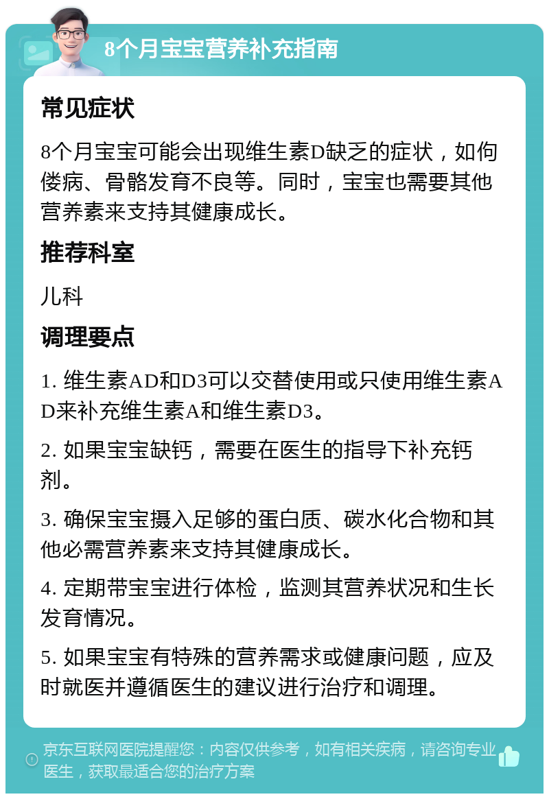 8个月宝宝营养补充指南 常见症状 8个月宝宝可能会出现维生素D缺乏的症状，如佝偻病、骨骼发育不良等。同时，宝宝也需要其他营养素来支持其健康成长。 推荐科室 儿科 调理要点 1. 维生素AD和D3可以交替使用或只使用维生素AD来补充维生素A和维生素D3。 2. 如果宝宝缺钙，需要在医生的指导下补充钙剂。 3. 确保宝宝摄入足够的蛋白质、碳水化合物和其他必需营养素来支持其健康成长。 4. 定期带宝宝进行体检，监测其营养状况和生长发育情况。 5. 如果宝宝有特殊的营养需求或健康问题，应及时就医并遵循医生的建议进行治疗和调理。