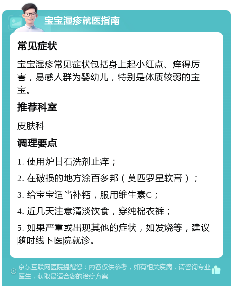 宝宝湿疹就医指南 常见症状 宝宝湿疹常见症状包括身上起小红点、痒得厉害，易感人群为婴幼儿，特别是体质较弱的宝宝。 推荐科室 皮肤科 调理要点 1. 使用炉甘石洗剂止痒； 2. 在破损的地方涂百多邦（莫匹罗星软膏）； 3. 给宝宝适当补钙，服用维生素C； 4. 近几天注意清淡饮食，穿纯棉衣裤； 5. 如果严重或出现其他的症状，如发烧等，建议随时线下医院就诊。