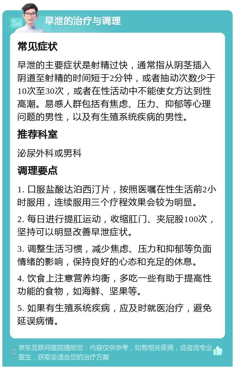 早泄的治疗与调理 常见症状 早泄的主要症状是射精过快，通常指从阴茎插入阴道至射精的时间短于2分钟，或者抽动次数少于10次至30次，或者在性活动中不能使女方达到性高潮。易感人群包括有焦虑、压力、抑郁等心理问题的男性，以及有生殖系统疾病的男性。 推荐科室 泌尿外科或男科 调理要点 1. 口服盐酸达泊西汀片，按照医嘱在性生活前2小时服用，连续服用三个疗程效果会较为明显。 2. 每日进行提肛运动，收缩肛门、夹屁股100次，坚持可以明显改善早泄症状。 3. 调整生活习惯，减少焦虑、压力和抑郁等负面情绪的影响，保持良好的心态和充足的休息。 4. 饮食上注意营养均衡，多吃一些有助于提高性功能的食物，如海鲜、坚果等。 5. 如果有生殖系统疾病，应及时就医治疗，避免延误病情。