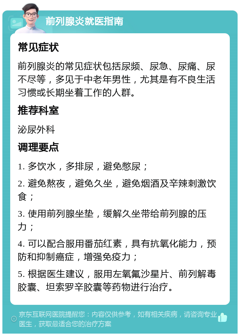 前列腺炎就医指南 常见症状 前列腺炎的常见症状包括尿频、尿急、尿痛、尿不尽等，多见于中老年男性，尤其是有不良生活习惯或长期坐着工作的人群。 推荐科室 泌尿外科 调理要点 1. 多饮水，多排尿，避免憋尿； 2. 避免熬夜，避免久坐，避免烟酒及辛辣刺激饮食； 3. 使用前列腺坐垫，缓解久坐带给前列腺的压力； 4. 可以配合服用番茄红素，具有抗氧化能力，预防和抑制癌症，增强免疫力； 5. 根据医生建议，服用左氧氟沙星片、前列解毒胶囊、坦索罗辛胶囊等药物进行治疗。