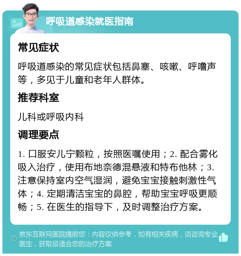 呼吸道感染就医指南 常见症状 呼吸道感染的常见症状包括鼻塞、咳嗽、呼噜声等，多见于儿童和老年人群体。 推荐科室 儿科或呼吸内科 调理要点 1. 口服安儿宁颗粒，按照医嘱使用；2. 配合雾化吸入治疗，使用布地奈德混悬液和特布他林；3. 注意保持室内空气湿润，避免宝宝接触刺激性气体；4. 定期清洁宝宝的鼻腔，帮助宝宝呼吸更顺畅；5. 在医生的指导下，及时调整治疗方案。