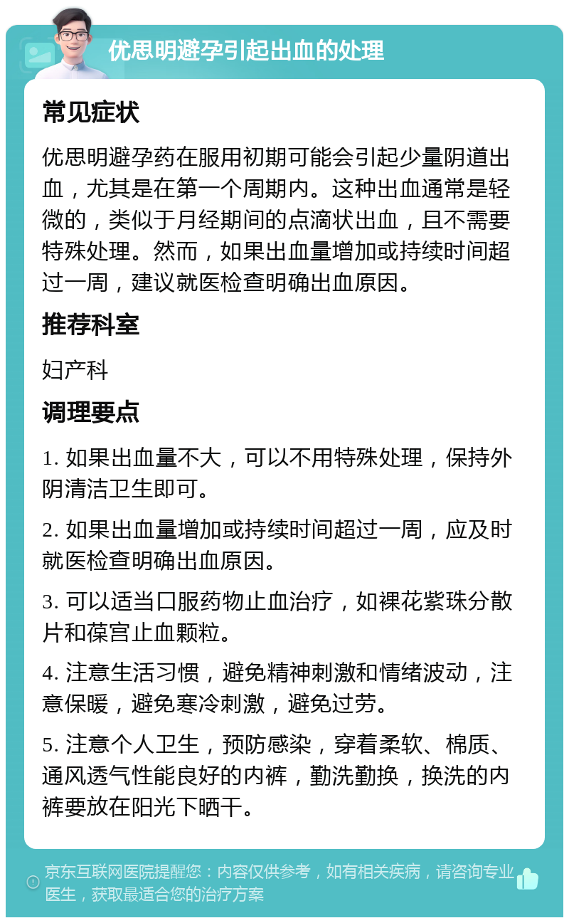 优思明避孕引起出血的处理 常见症状 优思明避孕药在服用初期可能会引起少量阴道出血，尤其是在第一个周期内。这种出血通常是轻微的，类似于月经期间的点滴状出血，且不需要特殊处理。然而，如果出血量增加或持续时间超过一周，建议就医检查明确出血原因。 推荐科室 妇产科 调理要点 1. 如果出血量不大，可以不用特殊处理，保持外阴清洁卫生即可。 2. 如果出血量增加或持续时间超过一周，应及时就医检查明确出血原因。 3. 可以适当口服药物止血治疗，如裸花紫珠分散片和葆宫止血颗粒。 4. 注意生活习惯，避免精神刺激和情绪波动，注意保暖，避免寒冷刺激，避免过劳。 5. 注意个人卫生，预防感染，穿着柔软、棉质、通风透气性能良好的内裤，勤洗勤换，换洗的内裤要放在阳光下晒干。