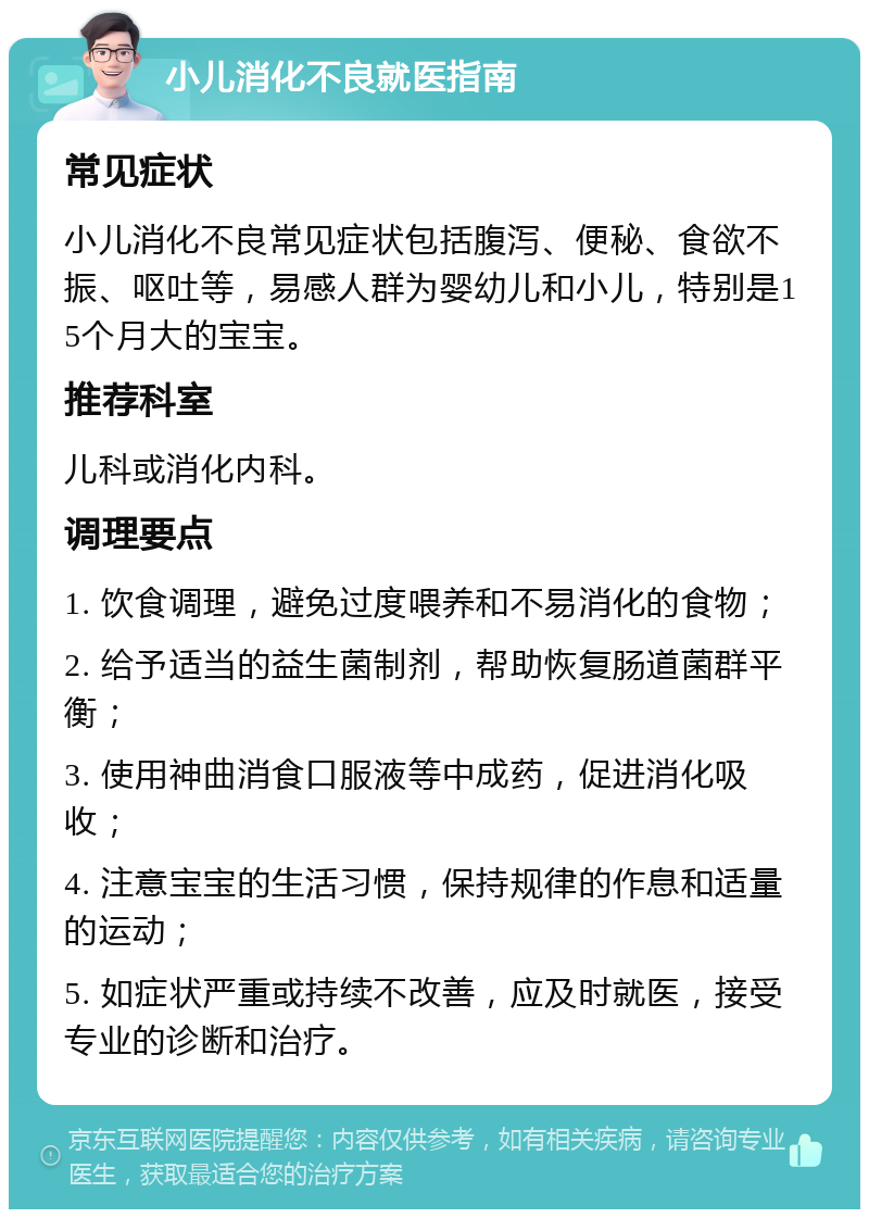 小儿消化不良就医指南 常见症状 小儿消化不良常见症状包括腹泻、便秘、食欲不振、呕吐等，易感人群为婴幼儿和小儿，特别是15个月大的宝宝。 推荐科室 儿科或消化内科。 调理要点 1. 饮食调理，避免过度喂养和不易消化的食物； 2. 给予适当的益生菌制剂，帮助恢复肠道菌群平衡； 3. 使用神曲消食口服液等中成药，促进消化吸收； 4. 注意宝宝的生活习惯，保持规律的作息和适量的运动； 5. 如症状严重或持续不改善，应及时就医，接受专业的诊断和治疗。