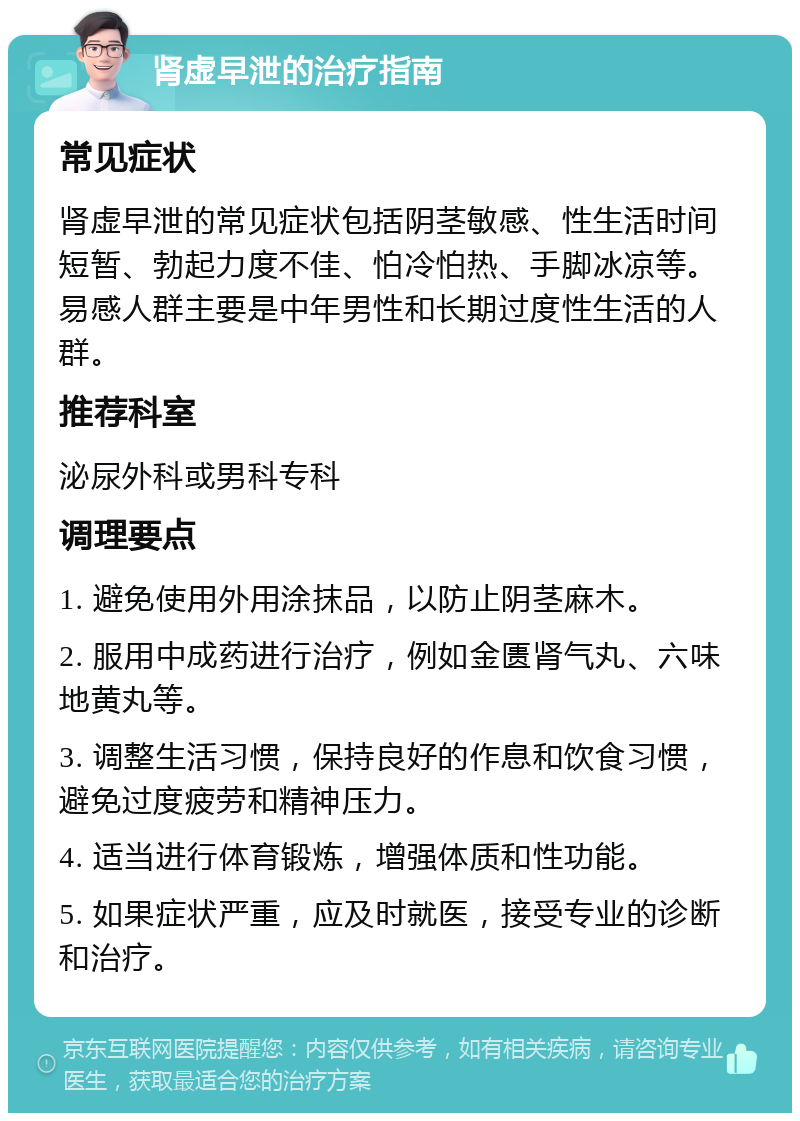 肾虚早泄的治疗指南 常见症状 肾虚早泄的常见症状包括阴茎敏感、性生活时间短暂、勃起力度不佳、怕冷怕热、手脚冰凉等。易感人群主要是中年男性和长期过度性生活的人群。 推荐科室 泌尿外科或男科专科 调理要点 1. 避免使用外用涂抹品，以防止阴茎麻木。 2. 服用中成药进行治疗，例如金匮肾气丸、六味地黄丸等。 3. 调整生活习惯，保持良好的作息和饮食习惯，避免过度疲劳和精神压力。 4. 适当进行体育锻炼，增强体质和性功能。 5. 如果症状严重，应及时就医，接受专业的诊断和治疗。