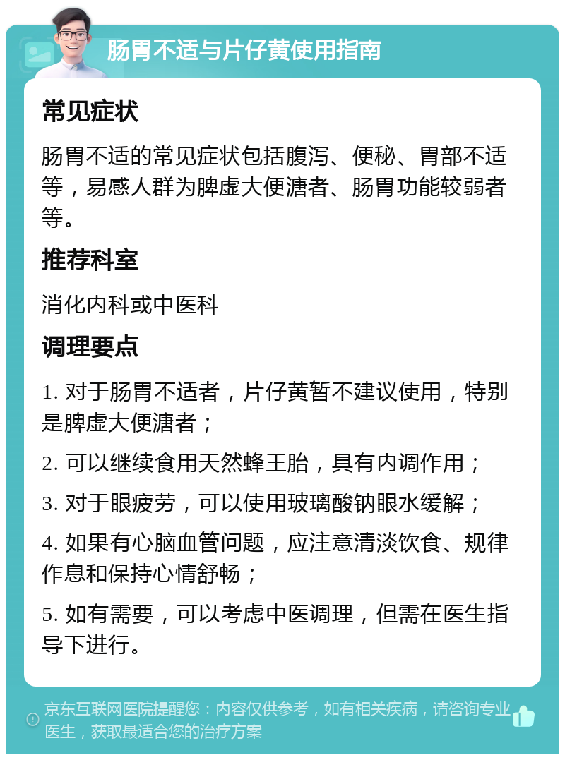 肠胃不适与片仔黄使用指南 常见症状 肠胃不适的常见症状包括腹泻、便秘、胃部不适等，易感人群为脾虚大便溏者、肠胃功能较弱者等。 推荐科室 消化内科或中医科 调理要点 1. 对于肠胃不适者，片仔黄暂不建议使用，特别是脾虚大便溏者； 2. 可以继续食用天然蜂王胎，具有内调作用； 3. 对于眼疲劳，可以使用玻璃酸钠眼水缓解； 4. 如果有心脑血管问题，应注意清淡饮食、规律作息和保持心情舒畅； 5. 如有需要，可以考虑中医调理，但需在医生指导下进行。