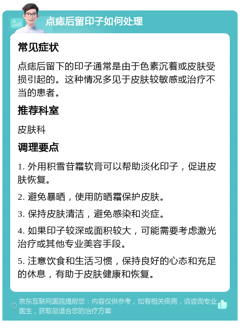 点痣后留印子如何处理 常见症状 点痣后留下的印子通常是由于色素沉着或皮肤受损引起的。这种情况多见于皮肤较敏感或治疗不当的患者。 推荐科室 皮肤科 调理要点 1. 外用积雪苷霜软膏可以帮助淡化印子，促进皮肤恢复。 2. 避免暴晒，使用防晒霜保护皮肤。 3. 保持皮肤清洁，避免感染和炎症。 4. 如果印子较深或面积较大，可能需要考虑激光治疗或其他专业美容手段。 5. 注意饮食和生活习惯，保持良好的心态和充足的休息，有助于皮肤健康和恢复。