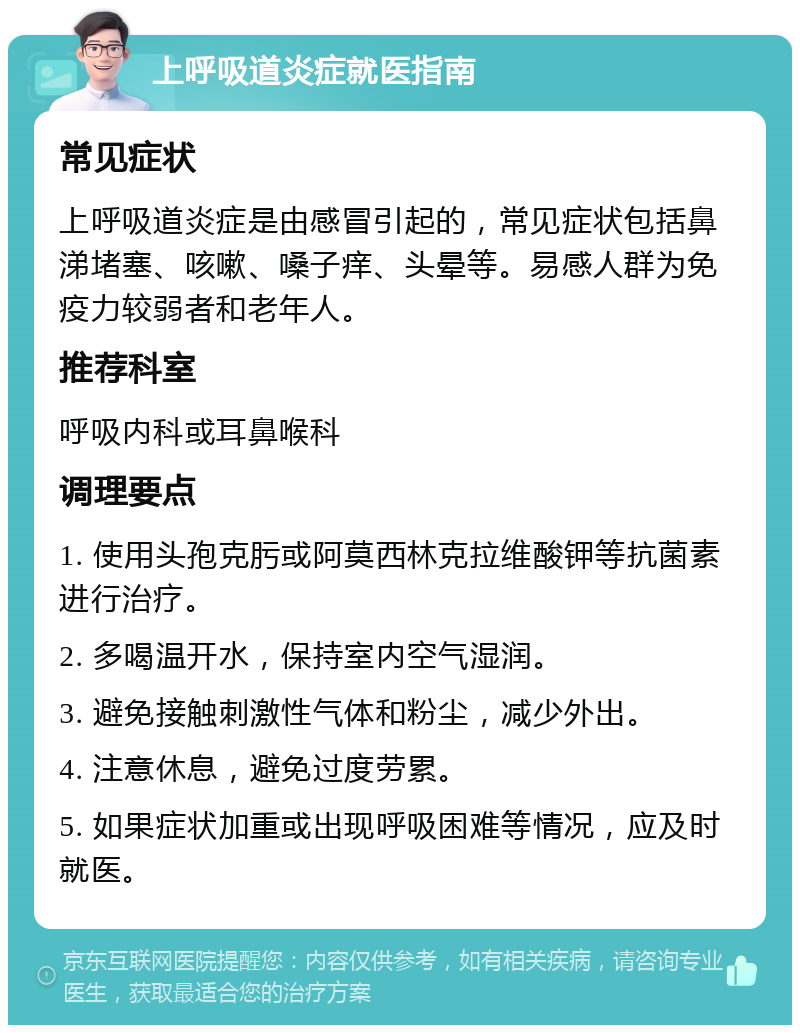 上呼吸道炎症就医指南 常见症状 上呼吸道炎症是由感冒引起的，常见症状包括鼻涕堵塞、咳嗽、嗓子痒、头晕等。易感人群为免疫力较弱者和老年人。 推荐科室 呼吸内科或耳鼻喉科 调理要点 1. 使用头孢克肟或阿莫西林克拉维酸钾等抗菌素进行治疗。 2. 多喝温开水，保持室内空气湿润。 3. 避免接触刺激性气体和粉尘，减少外出。 4. 注意休息，避免过度劳累。 5. 如果症状加重或出现呼吸困难等情况，应及时就医。