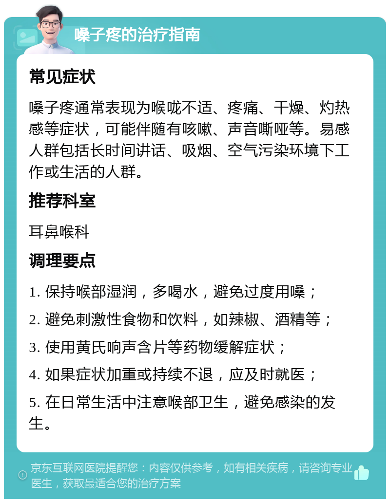 嗓子疼的治疗指南 常见症状 嗓子疼通常表现为喉咙不适、疼痛、干燥、灼热感等症状，可能伴随有咳嗽、声音嘶哑等。易感人群包括长时间讲话、吸烟、空气污染环境下工作或生活的人群。 推荐科室 耳鼻喉科 调理要点 1. 保持喉部湿润，多喝水，避免过度用嗓； 2. 避免刺激性食物和饮料，如辣椒、酒精等； 3. 使用黄氏响声含片等药物缓解症状； 4. 如果症状加重或持续不退，应及时就医； 5. 在日常生活中注意喉部卫生，避免感染的发生。