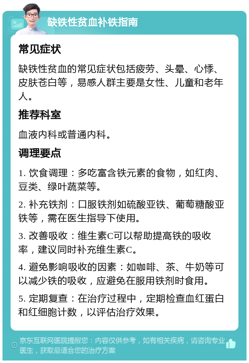 缺铁性贫血补铁指南 常见症状 缺铁性贫血的常见症状包括疲劳、头晕、心悸、皮肤苍白等，易感人群主要是女性、儿童和老年人。 推荐科室 血液内科或普通内科。 调理要点 1. 饮食调理：多吃富含铁元素的食物，如红肉、豆类、绿叶蔬菜等。 2. 补充铁剂：口服铁剂如硫酸亚铁、葡萄糖酸亚铁等，需在医生指导下使用。 3. 改善吸收：维生素C可以帮助提高铁的吸收率，建议同时补充维生素C。 4. 避免影响吸收的因素：如咖啡、茶、牛奶等可以减少铁的吸收，应避免在服用铁剂时食用。 5. 定期复查：在治疗过程中，定期检查血红蛋白和红细胞计数，以评估治疗效果。