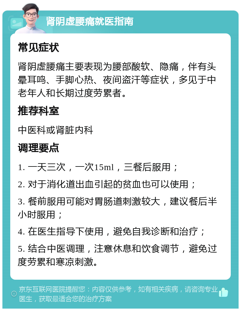 肾阴虚腰痛就医指南 常见症状 肾阴虚腰痛主要表现为腰部酸软、隐痛，伴有头晕耳鸣、手脚心热、夜间盗汗等症状，多见于中老年人和长期过度劳累者。 推荐科室 中医科或肾脏内科 调理要点 1. 一天三次，一次15ml，三餐后服用； 2. 对于消化道出血引起的贫血也可以使用； 3. 餐前服用可能对胃肠道刺激较大，建议餐后半小时服用； 4. 在医生指导下使用，避免自我诊断和治疗； 5. 结合中医调理，注意休息和饮食调节，避免过度劳累和寒凉刺激。