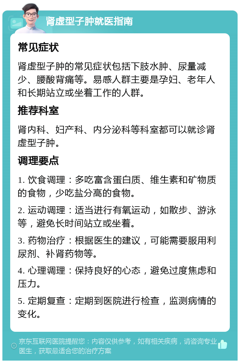 肾虚型子肿就医指南 常见症状 肾虚型子肿的常见症状包括下肢水肿、尿量减少、腰酸背痛等。易感人群主要是孕妇、老年人和长期站立或坐着工作的人群。 推荐科室 肾内科、妇产科、内分泌科等科室都可以就诊肾虚型子肿。 调理要点 1. 饮食调理：多吃富含蛋白质、维生素和矿物质的食物，少吃盐分高的食物。 2. 运动调理：适当进行有氧运动，如散步、游泳等，避免长时间站立或坐着。 3. 药物治疗：根据医生的建议，可能需要服用利尿剂、补肾药物等。 4. 心理调理：保持良好的心态，避免过度焦虑和压力。 5. 定期复查：定期到医院进行检查，监测病情的变化。