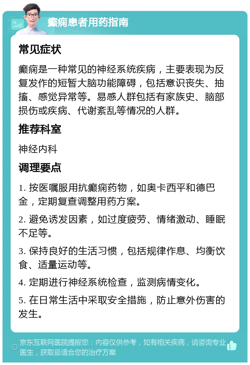 癫痫患者用药指南 常见症状 癫痫是一种常见的神经系统疾病，主要表现为反复发作的短暂大脑功能障碍，包括意识丧失、抽搐、感觉异常等。易感人群包括有家族史、脑部损伤或疾病、代谢紊乱等情况的人群。 推荐科室 神经内科 调理要点 1. 按医嘱服用抗癫痫药物，如奥卡西平和德巴金，定期复查调整用药方案。 2. 避免诱发因素，如过度疲劳、情绪激动、睡眠不足等。 3. 保持良好的生活习惯，包括规律作息、均衡饮食、适量运动等。 4. 定期进行神经系统检查，监测病情变化。 5. 在日常生活中采取安全措施，防止意外伤害的发生。