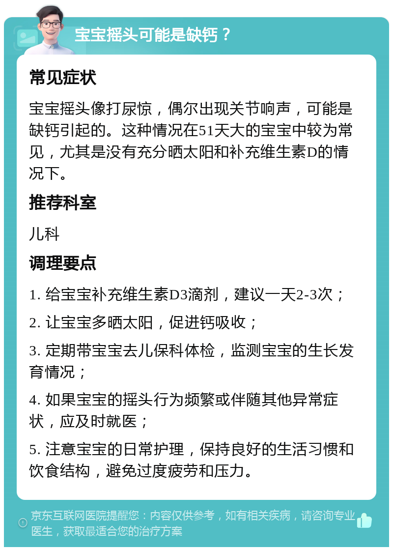 宝宝摇头可能是缺钙？ 常见症状 宝宝摇头像打尿惊，偶尔出现关节响声，可能是缺钙引起的。这种情况在51天大的宝宝中较为常见，尤其是没有充分晒太阳和补充维生素D的情况下。 推荐科室 儿科 调理要点 1. 给宝宝补充维生素D3滴剂，建议一天2-3次； 2. 让宝宝多晒太阳，促进钙吸收； 3. 定期带宝宝去儿保科体检，监测宝宝的生长发育情况； 4. 如果宝宝的摇头行为频繁或伴随其他异常症状，应及时就医； 5. 注意宝宝的日常护理，保持良好的生活习惯和饮食结构，避免过度疲劳和压力。