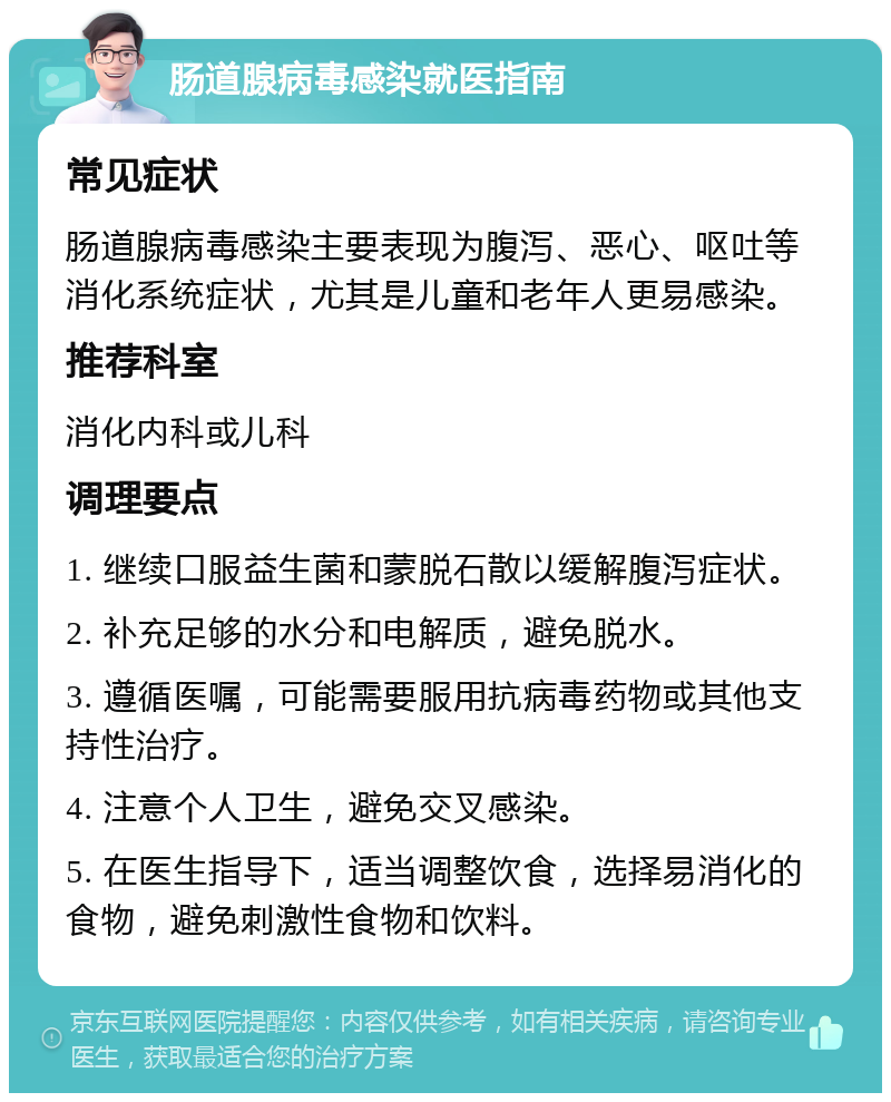 肠道腺病毒感染就医指南 常见症状 肠道腺病毒感染主要表现为腹泻、恶心、呕吐等消化系统症状，尤其是儿童和老年人更易感染。 推荐科室 消化内科或儿科 调理要点 1. 继续口服益生菌和蒙脱石散以缓解腹泻症状。 2. 补充足够的水分和电解质，避免脱水。 3. 遵循医嘱，可能需要服用抗病毒药物或其他支持性治疗。 4. 注意个人卫生，避免交叉感染。 5. 在医生指导下，适当调整饮食，选择易消化的食物，避免刺激性食物和饮料。