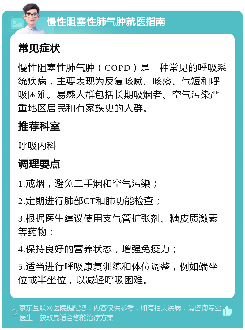 慢性阻塞性肺气肿就医指南 常见症状 慢性阻塞性肺气肿（COPD）是一种常见的呼吸系统疾病，主要表现为反复咳嗽、咳痰、气短和呼吸困难。易感人群包括长期吸烟者、空气污染严重地区居民和有家族史的人群。 推荐科室 呼吸内科 调理要点 1.戒烟，避免二手烟和空气污染； 2.定期进行肺部CT和肺功能检查； 3.根据医生建议使用支气管扩张剂、糖皮质激素等药物； 4.保持良好的营养状态，增强免疫力； 5.适当进行呼吸康复训练和体位调整，例如端坐位或半坐位，以减轻呼吸困难。