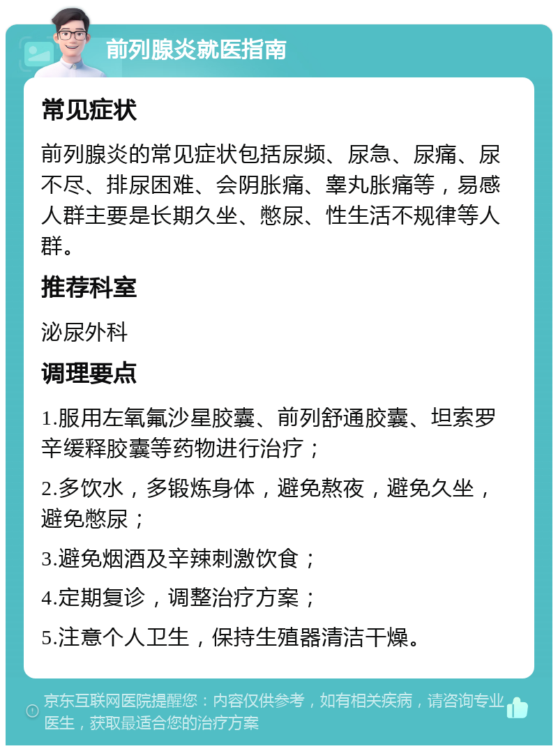 前列腺炎就医指南 常见症状 前列腺炎的常见症状包括尿频、尿急、尿痛、尿不尽、排尿困难、会阴胀痛、睾丸胀痛等，易感人群主要是长期久坐、憋尿、性生活不规律等人群。 推荐科室 泌尿外科 调理要点 1.服用左氧氟沙星胶囊、前列舒通胶囊、坦索罗辛缓释胶囊等药物进行治疗； 2.多饮水，多锻炼身体，避免熬夜，避免久坐，避免憋尿； 3.避免烟酒及辛辣刺激饮食； 4.定期复诊，调整治疗方案； 5.注意个人卫生，保持生殖器清洁干燥。