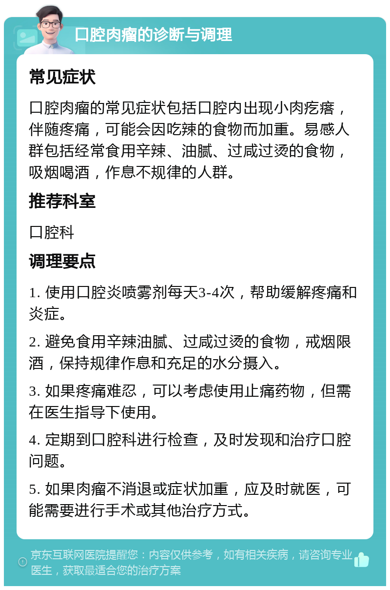 口腔肉瘤的诊断与调理 常见症状 口腔肉瘤的常见症状包括口腔内出现小肉疙瘩，伴随疼痛，可能会因吃辣的食物而加重。易感人群包括经常食用辛辣、油腻、过咸过烫的食物，吸烟喝酒，作息不规律的人群。 推荐科室 口腔科 调理要点 1. 使用口腔炎喷雾剂每天3-4次，帮助缓解疼痛和炎症。 2. 避免食用辛辣油腻、过咸过烫的食物，戒烟限酒，保持规律作息和充足的水分摄入。 3. 如果疼痛难忍，可以考虑使用止痛药物，但需在医生指导下使用。 4. 定期到口腔科进行检查，及时发现和治疗口腔问题。 5. 如果肉瘤不消退或症状加重，应及时就医，可能需要进行手术或其他治疗方式。