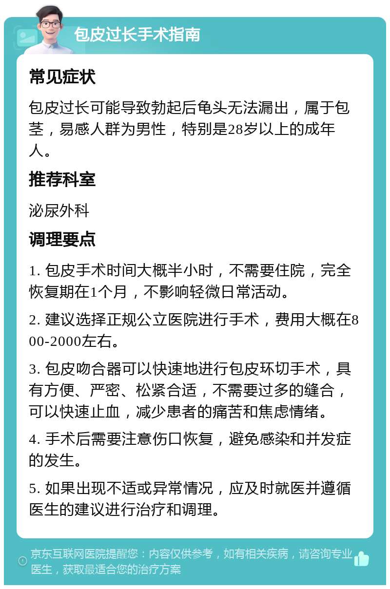 包皮过长手术指南 常见症状 包皮过长可能导致勃起后龟头无法漏出，属于包茎，易感人群为男性，特别是28岁以上的成年人。 推荐科室 泌尿外科 调理要点 1. 包皮手术时间大概半小时，不需要住院，完全恢复期在1个月，不影响轻微日常活动。 2. 建议选择正规公立医院进行手术，费用大概在800-2000左右。 3. 包皮吻合器可以快速地进行包皮环切手术，具有方便、严密、松紧合适，不需要过多的缝合，可以快速止血，减少患者的痛苦和焦虑情绪。 4. 手术后需要注意伤口恢复，避免感染和并发症的发生。 5. 如果出现不适或异常情况，应及时就医并遵循医生的建议进行治疗和调理。