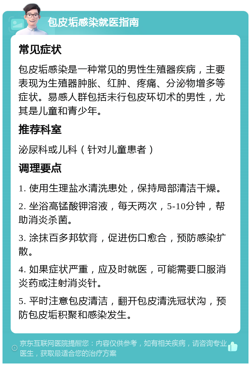 包皮垢感染就医指南 常见症状 包皮垢感染是一种常见的男性生殖器疾病，主要表现为生殖器肿胀、红肿、疼痛、分泌物增多等症状。易感人群包括未行包皮环切术的男性，尤其是儿童和青少年。 推荐科室 泌尿科或儿科（针对儿童患者） 调理要点 1. 使用生理盐水清洗患处，保持局部清洁干燥。 2. 坐浴高锰酸钾溶液，每天两次，5-10分钟，帮助消炎杀菌。 3. 涂抹百多邦软膏，促进伤口愈合，预防感染扩散。 4. 如果症状严重，应及时就医，可能需要口服消炎药或注射消炎针。 5. 平时注意包皮清洁，翻开包皮清洗冠状沟，预防包皮垢积聚和感染发生。