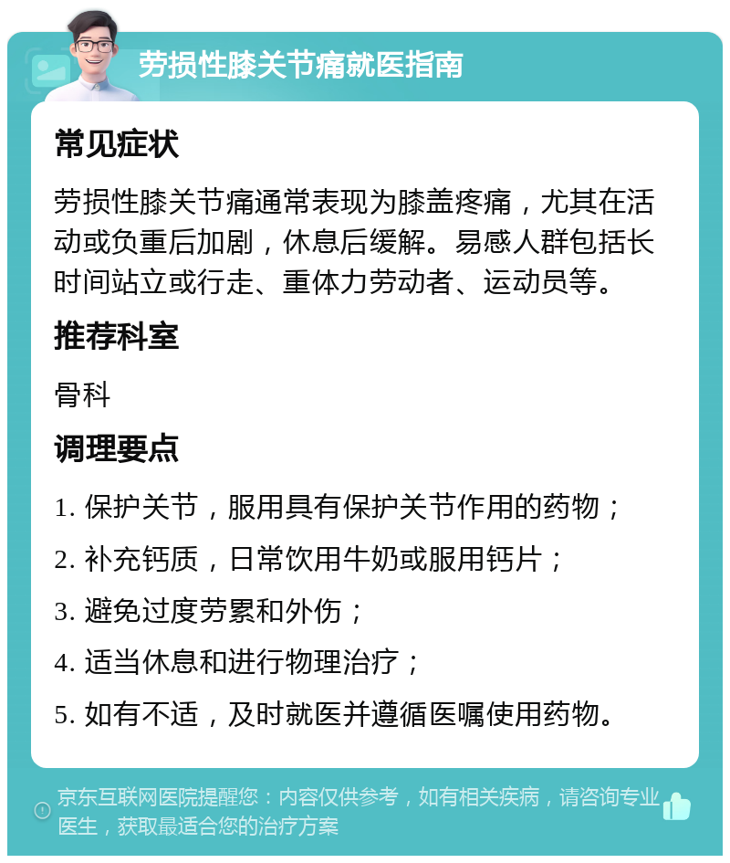 劳损性膝关节痛就医指南 常见症状 劳损性膝关节痛通常表现为膝盖疼痛，尤其在活动或负重后加剧，休息后缓解。易感人群包括长时间站立或行走、重体力劳动者、运动员等。 推荐科室 骨科 调理要点 1. 保护关节，服用具有保护关节作用的药物； 2. 补充钙质，日常饮用牛奶或服用钙片； 3. 避免过度劳累和外伤； 4. 适当休息和进行物理治疗； 5. 如有不适，及时就医并遵循医嘱使用药物。